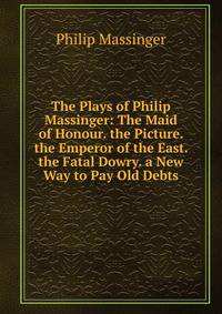 The Plays of Philip Massinger: The Maid of Honour. the Picture. the Emperor of the East. the Fatal Dowry. a New Way to Pay Old Debts