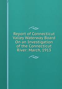 Report of Connecticut Valley Waterway Board On an Investigation of the Connecticut River: March, 1913