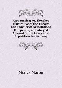 Aeronautica; Or, Sketches Illustrative of the Theory and Practice of Aerostation: Comprising an Enlarged Account of the Late Aerial Expedition to Germany