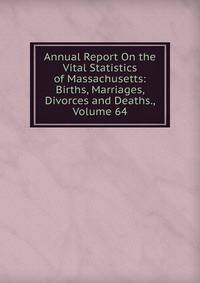 Annual Report On the Vital Statistics of Massachusetts: Births, Marriages, Divorces and Deaths., Volume 64