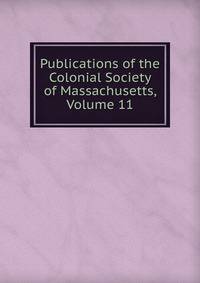Publications of the Colonial Society of Massachusetts, Volume 11