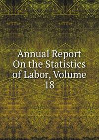 Annual Report On the Statistics of Labor, Volume 18