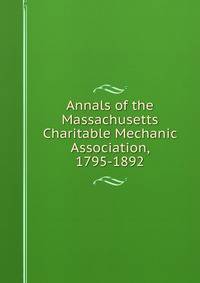 Annals of the Massachusetts Charitable Mechanic Association, 1795-1892