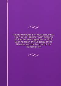 Infantile Paralysis in Massachusetts, 1907-1912: Together with Reports of Special Investigations in 1913, Bearing Upon the Etiology of the Disease and the Method of Its Transmission