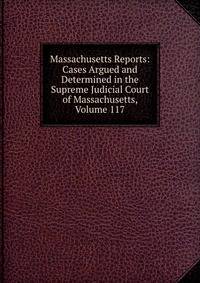 Massachusetts Reports: Cases Argued and Determined in the Supreme Judicial Court of Massachusetts, Volume 117