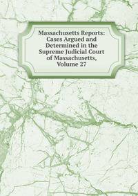 Massachusetts Reports: Cases Argued and Determined in the Supreme Judicial Court of Massachusetts, Volume 27
