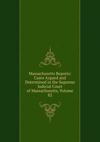 Massachusetts Reports: Cases Argued and Determined in the Supreme Judicial Court of Massachusetts, Volume 82