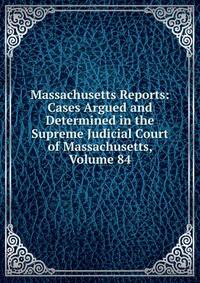 Massachusetts Reports: Cases Argued and Determined in the Supreme Judicial Court of Massachusetts, Volume 84