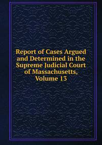 Report of Cases Argued and Determined in the Supreme Judicial Court of Massachusetts, Volume 13