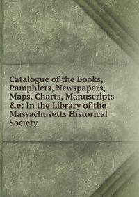 Catalogue of the Books, Pamphlets, Newspapers, Maps, Charts, Manuscripts &amp;e: In the Library of the Massachusetts Historical Society