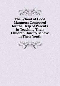 The School of Good Manners: Composed for the Help of Parents in Teaching Their Children How to Behave in Their Youth