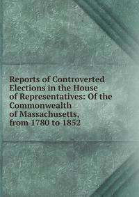 Reports of Controverted Elections in the House of Representatives: Of the Commonwealth of Massachusetts, from 1780 to 1852