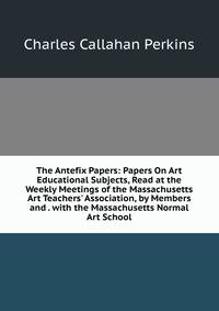 The Antefix Papers: Papers On Art Educational Subjects, Read at the Weekly Meetings of the Massachusetts Art Teachers' Association, by Members and . with the Massachusetts Normal Art School