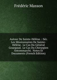 Autour De Sainte-Helene .: Ser. Les Missionnaires De Sainte-Helene. Le Cas Du General Gourgaud. Le Cas Du Chirurgien Antommarchi. Notes Et Documents (French Edition)