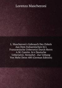 L. Mascheroni's Gebrauch Des Zirkels Aus Dem Italiaenischen In's Franzoesische Uebersetzt Durch Herrn A.M. Carette. In's Deutsche Uebersetzt, Vermehrt . Zur Uebung Von Mehr Denn 400 (German Edition)