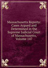 Massachusetts Reports: Cases Argued and Determined in the Supreme Judicial Court of Massachusetts, Volume 147