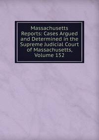 Massachusetts Reports: Cases Argued and Determined in the Supreme Judicial Court of Massachusetts, Volume 152