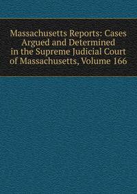Massachusetts Reports: Cases Argued and Determined in the Supreme Judicial Court of Massachusetts, Volume 166