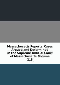 Massachusetts Reports: Cases Argued and Determined in the Supreme Judicial Court of Massachusetts, Volume 218