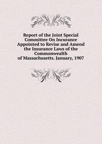 Report of the Joint Special Committee On Incurance Appointed to Revise and Amend the Insurance Laws of the Commonwealth of Massachusetts. January, 1907