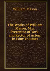 The Works of William Mason, M.a. Precentor of York, and Rector of Aston: In Four Volumes