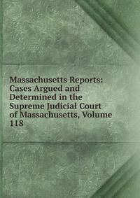 Massachusetts Reports: Cases Argued and Determined in the Supreme Judicial Court of Massachusetts, Volume 118