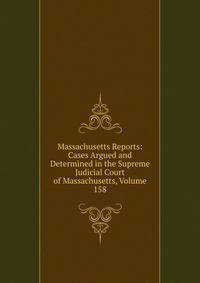 Massachusetts Reports: Cases Argued and Determined in the Supreme Judicial Court of Massachusetts, Volume 158