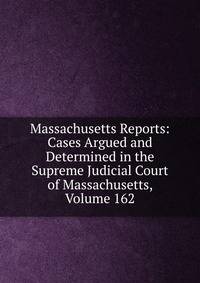 Massachusetts Reports: Cases Argued and Determined in the Supreme Judicial Court of Massachusetts, Volume 162
