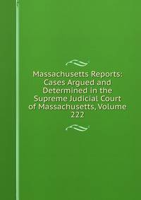 Massachusetts Reports: Cases Argued and Determined in the Supreme Judicial Court of Massachusetts, Volume 222