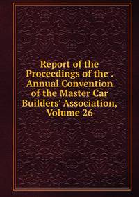 Report of the Proceedings of the . Annual Convention of the Master Car Builders' Association, Volume 26
