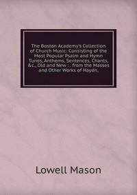 The Boston Academy's Collection of Church Music: Consisting of the Most Popular Psalm and Hymn Tunes, Anthems, Sentences, Chants, &amp;c., Old and New : . from the Masses and Other Works of Haydn,