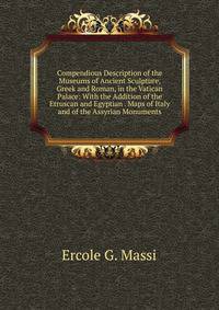 Compendious Description of the Museums of Ancient Sculpture, Greek and Roman, in the Vatican Palace: With the Addition of the Etruscan and Egyptian . Maps of Italy and of the Assyrian Monuments