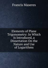 Elements of Plane Trigonometry: In Which Is Introduced, a Dissertation On the Nature and Use of Logarithms