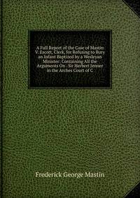 A Full Report of the Case of Mastin V. Escott, Clerk, for Refusing to Bury an Infant Baptized by a Wesleyan Minister: Containing All the Arguments On . Sir Herbert Jenner in the Arches Court of C