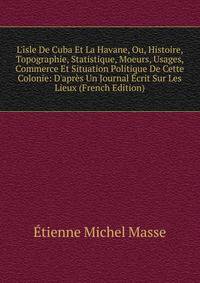 L'?sle De Cuba Et La Havane, Ou, Histoire, Topographie, Statistique, Moeurs, Usages, Commerce Et Situation Politique De Cette Colonie: D'apr?s Un Journal ?crit Sur Les Lieux (French Edition)