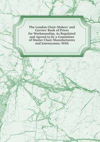 The London Chair-Makers' and Carvers' Book of Prices for Workmanship, As Regulated and Agreed to by a Committee of Master Chair-Manufacturers and Journeymen. With