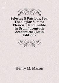 Selectae E Patribus, Seu, Theologiae Summa Clericis: Haud Inutile in Usum Juventutis Academicae (Latin Edition)