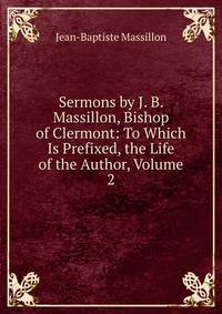 Sermons by J. B. Massillon, Bishop of Clermont: To Which Is Prefixed, the Life of the Author, Volume 2