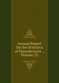 Annual Report On the Statistics of Manufactures ., Volume 23