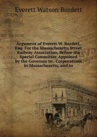 Argument of Everett W. Burdett, Esq: For the Massachusetts Street Railway Association, Before the Special Committee Appoined by the Governor to . Corporations in Massachusetts, and to