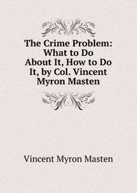 The Crime Problem: What to Do About It, How to Do It, by Col. Vincent Myron Masten