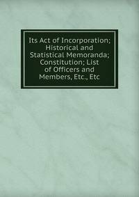 Its Act of Incorporation; Historical and Statistical Memoranda; Constitution; List of Officers and Members, Etc., Etc