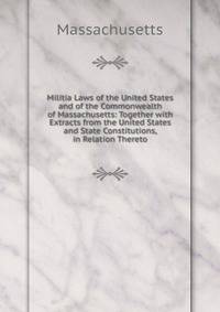 Militia Laws of the United States and of the Commonwealth of Massachusetts: Together with Extracts from the United States and State Constitutions, in Relation Thereto