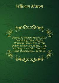 Poems. by William Mason, M.A: Containing, Odes, Elegies, Dramatic Pieces, &amp;C. to This Dublin Edition Are Added, I. Isis: An Elegy. Ii. an Ode . Grace the Duke of Newcastle, . by the Sa