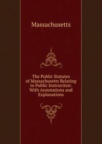 The Public Statutes of Massachusetts Relating to Public Instruction: With Annotations and Explanations