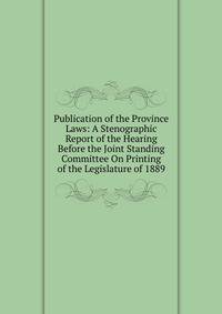 Publication of the Province Laws: A Stenographic Report of the Hearing Before the Joint Standing Committee On Printing of the Legislature of 1889