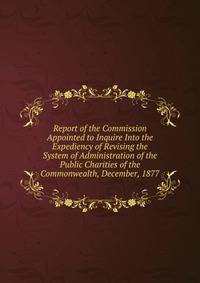 Report of the Commission Appointed to Inquire Into the Expediency of Revising the System of Administration of the Public Charities of the Commonwealth, December, 1877