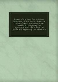 Report of the Joint Commission: Consisting of the Board of Harbor Commissioners and State Board of Health, Charged by the Legislature with the Duty of . So Called, and Reporting the Same to T