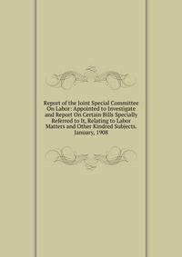 Report of the Joint Special Committee On Labor: Appointed to Investigate and Report On Certain Bills Specially Referred to It, Relating to Labor Matters and Other Kindred Subjects. January, 1908