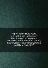 Report of the State Board of Health Upon the Sanitary Condition of the Neponset Meadows: In the Towns of Canton, Sharon, Norwood, Dedham, Milton and Hyde Park. 1897